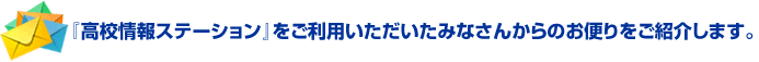 高校情報ステーションをご利用いただいたみなさんからのお便りをご紹介します。